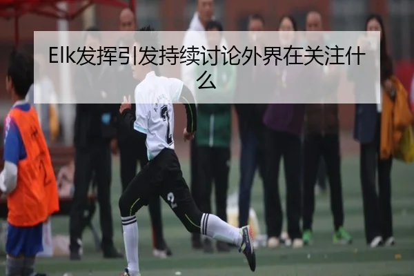 Elk发挥引发持续讨论外界在关注什么